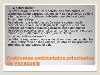 Problemas ambientales principales
de Venezuela
6- La deforestación
La destrucción de bosques y selvas, de áreas naturales
protegidas como parques nacionales y de reservorios de flora
y fauna, es otro problema ambiental que afecta al país.
7- La minería ilegal
Paralelamente a la deforestación está la contaminación
provocada por la minería ilegal en la región sur del país.
Ejércitos de mineros legales e ilegales están generando
verdaderos ecocidios en amplios territorios ricos en recursos
mineros (oro, diamantes, coltán, entre otros).
8- La contaminación sonora
La falta de regulación o aplicación de normas que regulen los
ruidos, sobre todo en las ciudades, es otro de los problemas
ambientales que padece el país.
 