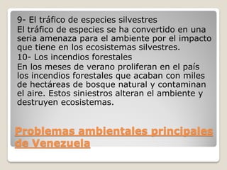 Problemas ambientales principales
de Venezuela
9- El tráfico de especies silvestres
El tráfico de especies se ha convertido en una
seria amenaza para el ambiente por el impacto
que tiene en los ecosistemas silvestres.
10- Los incendios forestales
En los meses de verano proliferan en el país
los incendios forestales que acaban con miles
de hectáreas de bosque natural y contaminan
el aire. Estos siniestros alteran el ambiente y
destruyen ecosistemas.
 