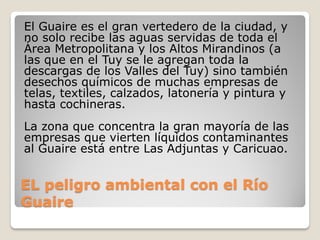 EL peligro ambiental con el Río
Guaire
El Guaire es el gran vertedero de la ciudad, y
no solo recibe las aguas servidas de toda el
Área Metropolitana y los Altos Mirandinos (a
las que en el Tuy se le agregan toda la
descargas de los Valles del Tuy) sino también
desechos químicos de muchas empresas de
telas, textiles, calzados, latonería y pintura y
hasta cochineras.
La zona que concentra la gran mayoría de las
empresas que vierten líquidos contaminantes
al Guaire está entre Las Adjuntas y Caricuao.
 