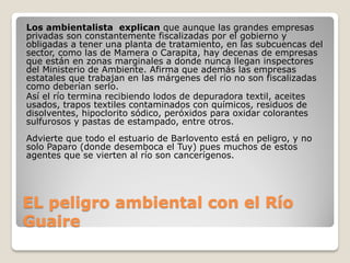 EL peligro ambiental con el Río
Guaire
Los ambientalista explican que aunque las grandes empresas
privadas son constantemente fiscalizadas por el gobierno y
obligadas a tener una planta de tratamiento, en las subcuencas del
sector, como las de Mamera o Carapita, hay decenas de empresas
que están en zonas marginales a donde nunca llegan inspectores
del Ministerio de Ambiente. Afirma que además las empresas
estatales que trabajan en las márgenes del río no son fiscalizadas
como deberían serlo.
Así el río termina recibiendo lodos de depuradora textil, aceites
usados, trapos textiles contaminados con químicos, residuos de
disolventes, hipoclorito sódico, peróxidos para oxidar colorantes
sulfurosos y pastas de estampado, entre otros.
Advierte que todo el estuario de Barlovento está en peligro, y no
solo Paparo (donde desemboca el Tuy) pues muchos de estos
agentes que se vierten al río son cancerígenos.
 