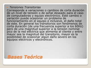 Bases Teórica
 Tensiones Transitorias
Corresponde a variaciones o cambios de corta duración
de un nivel de tensión o de señal deseado para el caso
de computadoras y equipo electrónico. Este cambio o
variación puede ocasionar un problema de
funcionamiento en el equipo e inclusive, el daño total
de este. En general los transitorios son fenómenos de
corta duración (de una frecuencia superior a los 60Hz)
pero de una magnitud superior a la tensión nominal
pico de la red eléctrica que alimenta al cliente y entre
mayor sea la magnitud del transitorio, mayor es la
posibilidad de ocasionar algún daño severo en los
equipos eléctricos y electrónicos.
 