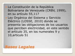Bases Legales
 La Constitución de la República
Bolivariana de Venezuela (CRBV, 1999),
en su artículo 55,117
 Ley Orgánica del Sistema y Servicio
Eléctrico (LOSSE, 2010) donde se
presenta las obligaciones de los usuarios
que perciben electricidad, en este sentido
el artículo 35, en los numerales 9 y
10,articulo 51
 