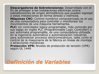 Definición de Variables
 Descargadores de Sobretensiones: Desarrollado con el
fin de proteger a las instalaciones eléctricas contra
sobretensiones de origen atmosféricos que pueden ingresar
a estas instalaciones en forma directa o indirecta.
 Máquinas CNC: Control numérico computarizado es el uso
de una computadora para controlar y monitorear los
movimientos de una máquina herramienta.
 PLC: Un controlador lógico programable, más conocido por
sus siglas en inglés PLC (Programmable Logic Controller) o
por autómata programable, es una computadora utilizada
en la ingeniería automática o automatización industrial,
para automatizar procesos electromecánicos, tales como el
control de la maquinaria de la fábrica en líneas de montaje
o atracciones mecánicas.
 Protección VPR: Niveles de protección de tensión (VPR)
según UL 1449
 