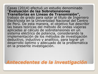 Antecedentes de la investigación
Casas (2014) efectuó un estudio denominado
“Evaluación de las Sobretensiones
Transitorias en Líneas de Transmisión”,
trabajo de grado para optar al título de Ingeniero
Electricista en la Universidad Nacional del Centro
de Perú. De esta manera, el objetivo fue describir
las bases teóricas del método de ondas viajeras
aplicadas al cálculo de sobretensiones en un
sistema eléctrico de potencia, considerando la
implementación de los métodos de investigación
deductivo, inductivo y analítico, para lograr un
desarrollo óptimo y adecuado de la problemática
en la presente investigación.
 