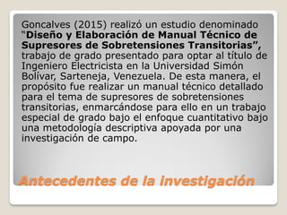 Antecedentes de la investigación
Goncalves (2015) realizó un estudio denominado
“Diseño y Elaboración de Manual Técnico de
Supresores de Sobretensiones Transitorias”,
trabajo de grado presentado para optar al título de
Ingeniero Electricista en la Universidad Simón
Bolívar, Sarteneja, Venezuela. De esta manera, el
propósito fue realizar un manual técnico detallado
para el tema de supresores de sobretensiones
transitorias, enmarcándose para ello en un trabajo
especial de grado bajo el enfoque cuantitativo bajo
una metodología descriptiva apoyada por una
investigación de campo.
 
