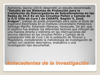 Antecedentes de la investigación
Asimismo, García (2014) desarrolló un estudio denominado
“Estudio de los Sistemas de Protección para la
Instalación de Descargadores de Sobretensiones en las
Redes de 34.5 Kv en los Circuitos Peñón y Camejo de
la S/E Villa de Cura I de CADAFE, Región 4, Zona
Aragua”, trabajo de grado presentado para optar al título de
Ingeniero Electricista en el Instituto Universitario Politécnico
Santiago Mariño, Extensión Maracay, Venezuela. De ahí, que
el objetivo fue analizar los diferentes factores que influyen de
una manera directa o indirecta en las interrupciones del
servicio eléctrico en los circuitos Peñón y Camejo de la
subestación Villa de Cura I de la población de Tocoron y
Magdaleno, considerando la metodología de investigación de
campo con carácter descriptivo, evaluativo y una
investigación tipo documental.
 