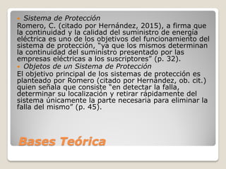 Bases Teórica
 Sistema de Protección
Romero, C. (citado por Hernández, 2015), a firma que
la continuidad y la calidad del suministro de energía
eléctrica es uno de los objetivos del funcionamiento del
sistema de protección, “ya que los mismos determinan
la continuidad del suministro presentado por las
empresas eléctricas a los suscriptores” (p. 32).
 Objetos de un Sistema de Protección
El objetivo principal de los sistemas de protección es
planteado por Romero (citado por Hernández, ob. cit.)
quien señala que consiste “en detectar la falla,
determinar su localización y retirar rápidamente del
sistema únicamente la parte necesaria para eliminar la
falla del mismo” (p. 45).
 