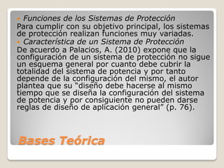 Bases Teórica
 Funciones de los Sistemas de Protección
Para cumplir con su objetivo principal, los sistemas
de protección realizan funciones muy variadas.
 Característica de un Sistema de Protección
De acuerdo a Palacios, A. (2010) expone que la
configuración de un sistema de protección no sigue
un esquema general por cuanto debe cubrir la
totalidad del sistema de potencia y por tanto
depende de la configuración del mismo, el autor
plantea que su “diseño debe hacerse al mismo
tiempo que se diseña la configuración del sistema
de potencia y por consiguiente no pueden darse
reglas de diseño de aplicación general” (p. 76).
 