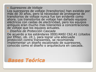 Bases Teórica
 Supresores de Voltaje
Los supresores de voltaje (transitorios) han existido por
más de 30 años, pero la necesidad de protegerse de
transitorios de voltaje nunca fue tan evidente como
ahora. Los transitorios de voltaje han dañado equipos
eléctricos con caídas de electricidad, pero los equipos
antiguos eran mucho más tolerantes a concentraciones
de voltaje que los equipos actuales.
 Diseños de Protección Cascada
De acuerdo a los estándares IEEE/ANSI C62.41 (citados
por Efitec, ob. cit.), para lograr una adecuada
protección contra transientes, se recomienda
implementar un diseño escalonado de supresores,
conocido como el diseño o arquitectura en cascada.
 