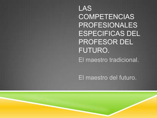 LAS
COMPETENCIAS
PROFESIONALES
ESPECIFICAS DEL
PROFESOR DEL
FUTURO.
El maestro tradicional.
El maestro del futuro.
 