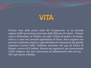 Erasmo visse nella prima metà del Cinquecento, in un periodo
segnato dalle lacerazioni provocate dalla Riforma di Lutero. Erasmo
nasce a Rotterdam, in Olanda, nel 1466. Orfano di padre e di madre,
entra a 12 anni nel convento agostiniano di Steyn, dove acquista una
precoce erudizione classica e approfondisce la conoscenza del grande
umanista Lorenzo Valla. Ordinato sacerdote nel 1492 da Enrico di
Bergen, vescovo di Cambrai, diventa suo segretario, pur mantenendo
l'abito religioso che sarà autorizzato ad abbandonare solo nel 1517. .
Nel 1536 muore a Basilea.
 