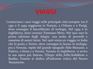 VIAGGI
Cominciano i suoi viaggi nelle principali città europee: tra il
1491 e il 1499 soggiorna in Francia, a Orléans e a Parigi,
dove consegue il baccellierato di teologia. Nel 1499 è in
Inghilterra, dove conosce Tommaso Moro. Nel 1500 esce la
prima edizione degli Adagia, una scelta di proverbi e
massime di autori latini. Nel 1506 inizia un viaggio in Italia
che lo porta a Torino, dove consegue la laurea in teologia,
poi a Venezia, ospite del grande tipografo Aldo Manuzio, a
Padova, a Siena e a Verona. Tornato in Inghilterra, vi scrive
la sua opera più famosa, l'Elogio della follia.Stabilitosi a
Basilea, Erasmo si dedica all'edizione critica del Nuovo
Testamento.
 
