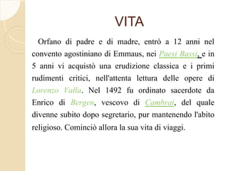 VITA
Orfano di padre e di madre, entrò a 12 anni nel
convento agostiniano di Emmaus, nei Paesi Bassi, e in
5 anni vi acquistò una erudizione classica e i primi
rudimenti critici, nell'attenta lettura delle opere di
Lorenzo Valla. Nel 1492 fu ordinato sacerdote da
Enrico di Bergen, vescovo di Cambrai, del quale
divenne subito dopo segretario, pur mantenendo l'abito
religioso. Cominciò allora la sua vita di viaggi.
 