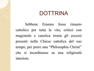 DOTTRINA
Sebbene Erasmo fosse rimasto
cattolico per tutta la vita, criticò con
magistrale e caustica ironia gli eccessi
presenti nella Chiesa cattolica del suo
tempo, per porre una “Philosophia Christi”
che si incardinasse su una religiosità
interiore.
 