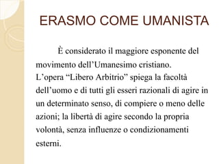 ERASMO COME UMANISTA
È considerato il maggiore esponente del
movimento dell’Umanesimo cristiano.
L’opera “Libero Arbitrio” spiega la facoltà
dell’uomo e di tutti gli esseri razionali di agire in
un determinato senso, di compiere o meno delle
azioni; la libertà di agire secondo la propria
volontà, senza influenze o condizionamenti
esterni.
 