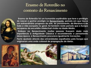 Erasmo de Roterdão no
contexto do Renascimento
Erasmo de Roterdão foi um humanista esplêndido que teve o privilégio
de nascer e ganhar prestígio no Renascimento, período em que houve
um extraordinário progresso da arte, do pensamento, da literatura e de
toda a vida europeia no geral, foi também neste período que a Europa
recuperou da escuridão intelectual vivida na Idade Média.
Embora no Renascimento muitas pessoas tivessem dado mais
importância à Antiguidade Clássica e reconsiderado o pensamento
dessa época, o Renascimento procurava igualmente inovações.
Facto ajudado através das universidades espalhadas pela Europa que
originaram uma onda colossal de propagação de ideias.

 