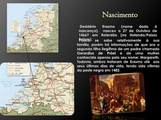 Nascimento
Desidério
Erasmo
(nome
dado
à
nascença), nasceu a 27 de Outubro de
1466? em Roterdão (na Holanda/Países
Baixos). se sabe relativamente à sua
Pouco
família, porém há informações de que era o
segundo filho ilegítimo de um padre chamado
Gerardius de Präel e de uma mulher
conhecida apenas pelo seu nome: Margareth.
Todavia, ambos trataram de Erasmo até aos
seus últimos dias de vida, tendo sido vítimas
da peste negra em 1482.

 