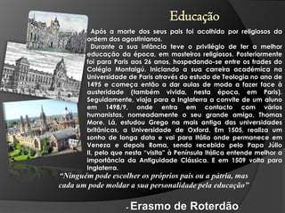 Educação
Após a morte dos seus pais foi acolhido por religiosos da
ordem dos agostinianos.
Durante a sua infância teve o privilégio de ter a melhor
educação da época, em mosteiros religiosos. Posteriormente
foi para Paris aos 26 anos, hospedando-se entre os frades do
Colégio Montaigú. Iniciando a sua carreira académica na
Universidade de Paris através do estudo de Teologia no ano de
1495 e começa então a dar aulas de modo a fazer face à
austeridade (também vivida, nesta época, em Paris).
Seguidamente, viaja para a Inglaterra a convite de um aluno
em 1498/9, onde entra em contacto com vários
humanistas, nomeadamente o seu grande amigo, Thomas
More. Lá, estudou Grego na mais antiga das universidades
britânicas, a Universidade de Oxford. Em 1505, realiza um
sonho de longa data e vai para Itália onde permanece em
Veneza e depois Roma, sendo recebido pelo Papa Júlio
II, pelo que nesta “visita” à Península Itálica entende melhor a
importância da Antiguidade Clássica. E em 1509 volta para
Inglaterra.

“Ninguém pode escolher os próprios pais ou a pátria, mas
cada um pode moldar a sua personalidade pela educação”
- Erasmo

de Roterdão

 