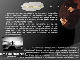 Mentalidade
Algo que marca a mentalidade de Erasmo é o seu espírito
crítico, bastante inovador, acompanhado pela sua
discórdia relativamente ao domínio da Igreja sobre a
educação, a cultura e a ciência, mesmo sendo este um
clérigo, profundamente crente.
Erasmo era, como todos os humanistas da época,
extremamente atento ao mundo que o rodeava, era
igualmente da opinião de que o Homem tem livre escolha
sobre tudo aquilo que faz e de que é também o Homem
quem deve estar no centro das prioridades do mesmo
(Antropocentrismo).

“Não merece o doce quem não experimentou o amargo”;

“É muito mais honesto estar nu do que usar roupas transparentes”;
“Nenhum animal é mais calamitoso do que o homem, pela simples
asmo de Roterdão - de que todos se contentam com os limites da sua natureza, ao
razão
(adaptado)
passo que apenas o homem se obstina em ultrapassar os limites da sua”.

 