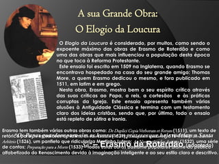 A sua Grande Obra:
O Elogio da Loucura
O Elogio da Loucura é considerado, por muitos, como sendo o
expoente máximo das obras de Erasmo de Roterdão e como
uma das obras que mais influenciou a população desta época
no que toca à Reforma Protestante.
Este ensaio foi escrito em 1509 na Inglaterra, quando Erasmo se
encontrava hospedado na casa do seu grande amigo: Thomas
More, a quem Erasmo dedicou o mesmo, e fora publicado em
1511, em latim e em grego.
Nesta obra, Erasmo, mostra bem o seu espírito crítico através
das suas críticas ao Papa, a reis, a cortesãos e às práticas
corruptas da Igreja. Este ensaio apresenta também várias
alusões à Antiguidade Clássica e termina com um testamento
claro dos ideias cristãos, sendo que, por último, todo o ensaio
está repleto de sátira e ironia.
Erasmo tem também várias outras obras como: De Duplici Copia Verborum et Rerum (1511), um texto de
“Os Papas guardam para sim Pais Cristãos (1521); Colóquios Familiares (1516-1536); a Libero
retórica para os estudiosos do latim; Os as honras e os prazeres que hoje rodeiamDo Santa
Arbítrio (1526), um panfleto que ridiculariza Martinho Lutero; As Navegações dos Antigos (1532), uma série
de contos; Preparação para a Morte (1533)Sé”
– todos estas obras bastante populares diante (adaptado)
do público
alfabetizado do Renascimento devido à imaginação inteligente e ao seu estilo claro e descritivo.

– Erasmo de Roterdão

 