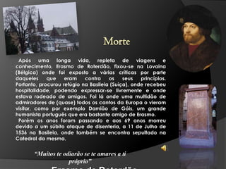 Morte
Após uma longa vida, repleta de viagens e
conhecimento, Erasmo de Roterdão, fixou-se na Lovaina
(Bélgica) onde foi exposto a várias críticas por parte
daqueles
que
eram
contra
os
seus
princípios.
Portanto, procurou refúgio na Basileia (Suíça), onde recebeu
hospitalidade, podendo expressar-se livremente e onde
estava rodeado de amigos. Foi lá onde uma multidão de
admiradores de (quase) todos os cantos da Europa o vieram
visitar, como por exemplo Damião de Góis, um grande
humanista português que era bastante amigo de Erasmo.
Porém os anos foram passando e aos 69 anos morreu
devido a um súbito ataque de disenteria, a 11 de Julho de
1536 na Basileia, onde também se encontra sepultado na
Catedral da mesma.

“Muitos te odiarão se te amares a ti
próprio”

 
