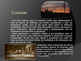 Conclusão
Com este trabalho fiquei a conhecer muito mais relativamente à
vida de Erasmo de Roterdão, por muitos considerado o “pai” do
humanismo cristão, pois foi ele quem abriu portas às Reformas
Protestantes, através de vários atos que praticou como o de traduzir o
Novo Testamento, abrindo portas para a interpretação real do
Cristianismo perante toda a população.
Fiquei igualmente a conhecer melhor a sua grandiosa obra: O
Elogio da Loucura, que influenciou bastante a população europeia
renascentista através das suas críticas à sociedade que cada vez
mais se afastava do ideal Cristão, da humildade e da entreajuda, por
parte das grandes elites.
Finalmente, tomo a liberdade de afirmar
que Desidério Erasmo de Roterdão será
sempre recordado como um dos maiores
impulsionadores do Renascimento e que
jamais será esquecido, pelo menos na
minha opinião.

 