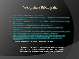 Webgrafia e Bibliografia










http://educarparacrescer.abril.com.br
http://baixarbonslivros.blogspot.pt/2010/11/elogio-da-loucura-erasmode-rotterdam.html
http://educarparacrescer.abril.com.br/aprendizagem/erasmo-roterda307345.shtml
http://www.sohistoria.com.br/biografias/roterda/
http://pt.shvoong.com/humanities/1774358-erasmo-rotterdambiografia/
http://pt.shvoong.com/humanities/483648-erasmo-rotterdam-biografia/
http://www.consciencia.org/erasmo-rotterdao-biografia
http://www.algosobre.com.br/biografias/erasmo-de-roterda.html



http://mortenahistoria.blogspot.pt/2012/02/morte-de-erasmo-deroterdam.html



O Tempo da História | 3ª Parte | História A 10º ano

Acentuo que toda a informação retirada destes
sites e do nosso manual escolar, foi antes
devidamente especificada, distinguida e cuidada.

 