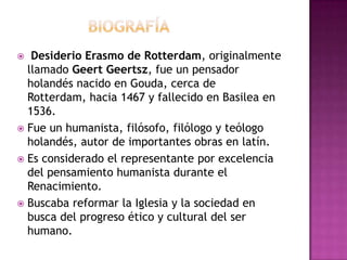    BIOGRAFÍA Desiderio Erasmo de Rotterdam, originalmente llamado Geert Geertsz, fue un pensador holandés nacido en Gouda, cerca de Rotterdam, hacia 1467 y fallecido en Basilea en 1536.Fue un humanista, filósofo, filólogo y teólogo holandés, autor de importantes obras en latín.Es considerado el representante por excelencia del pensamiento humanista durante el Renacimiento. Buscaba reformar la Iglesia y la sociedad en busca del progreso ético y cultural del ser humano.