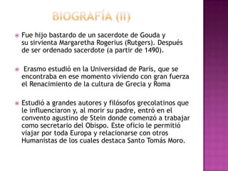 BIOGRAFÍA (II)Fue hijo bastardo de un sacerdote de Gouda y su sirvienta Margaretha Rogerius (Rutgers). Después de ser ordenado sacerdote (a partir de 1490).Erasmo estudió en la Universidad de París, que se encontraba en ese momento viviendo con gran fuerza el Renacimiento de la cultura de Grecia y RomaEstudió a grandes autores y filósofos grecolatinos que le influenciaron y, al morir su padre, entró en el convento agustino de Steindonde comenzó a trabajar como secretario del Obispo. Este oficio le permitió viajar por toda Europa y relacionarse con otros Humanistas de los cuales destaca Santo Tomás Moro.