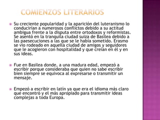 Comienzos literariosSu creciente popularidad y la aparición del luteranismo lo conducirían a numerosos conflictos debido a su actitud ambigua frente a la disputa entre ortodoxos y reformistas. Se asentó en la tranquila ciudad suiza de Basilea debido a las paesecuciones a las que se le había sometido. Erasmo se vio rodeado en aquella ciudad de amigos y seguidores que le acogieron con hospitalidad y que creían en él y en sus ideas.Fue en Basilea donde, a una madura edad, empezó a escribir porque consideraba que quien no sabe escribir bien siempre se equivoca al expresarse o transmitir un mensaje.Empezó a escribir en latín ya que era el idioma más claro que encontró y el más apropiado para transmitir ideas complejas a toda Europa.