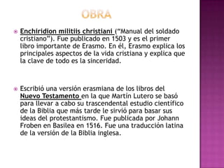                     OBRAEnchiridion militiis christiani (“Manual del soldado cristiano”). Fue publicado en 1503 y es el primer libro importante de Erasmo. En él, Erasmo explica los principales aspectos de la vida cristiana y explica que la clave de todo es la sinceridad.Escribió una versión erasmiana de los libros del Nuevo Testamento en la que Martín Lutero se basó para llevar a cabo su trascendental estudio científico de la Biblia que más tarde le sirvió para basar sus ideas del protestantismo. Fue publicada por Johann Froben en Basilea en 1516. Fue una traducción latina de la versión de la Biblia inglesa.