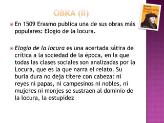                  OBRA (ii)En 1509 Erasmo publica una de sus obras más populares: Elogio de la locura. Elogio de la locura es una acertada sátira de crítica a la sociedad de la época, en la que todas las clases sociales son analizadas por la Locura, que es la que narra el relato. Su burla dura no deja títere con cabeza: ni reyes ni papas, ni campesinos ni nobles, ni mujeres ni monjes se sustraen al dominio de la locura, la estupidez