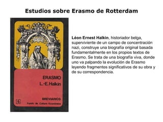 Estudios sobre Erasmo de Rotterdam



              Léon Ernest Halkin, historiador belga,
              superviviente de un campo de concentración
              nazi, construye una biografía original basada
              fundamentalmente en los propios textos de
              Erasmo. Se trata de una biografía viva, donde
              uno va palpando la evolución de Erasmo
              leyendo fragmentos significativos de su obra y
              de su correspondencia.
 