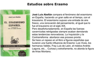 Estudios sobre Erasmo


  José Luis Abellán compara el fenómeno del erasmismo
  en España, haciendo un gran salto en el tiempo, con el
  krausismo. El erasmismo supuso una entrada de aire
  fresco, una renovación del pensamiento, al igual que lo
  fue el krausismo en el siglo XIX.
  Pero desafortunadamente, en España las fuerzas
  cavernícolas retrógradas siempre acaban derrotando
  estas tendencias renovadoras. La Inquisición y la
  Contrarreforma abortaron ese proceso pronto.
  Se hace un repaso en el libro a figuras españolas que
  tuvieron una fuerte influencia de Erasmo: Luis Vives, los
  hermanos Valdés, Fray Luis de León, el médico Andrés
  Laguna, etc… Curiosa y extrañamente, no aborda la figura
  de Arias Montano.
 