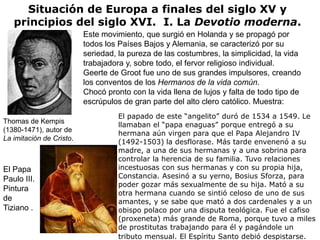 Situación de Europa a finales del siglo XV y
   principios del siglo XVI. I. La Devotio moderna.
                          Este movimiento, que surgió en Holanda y se propagó por
                          todos los Países Bajos y Alemania, se caracterizó por su
                          seriedad, la pureza de las costumbres, la simplicidad, la vida
                          trabajadora y, sobre todo, el fervor religioso individual.
                          Geerte de Groot fue uno de sus grandes impulsores, creando
                          los conventos de los Hermanos de la vida común.
                          Chocó pronto con la vida llena de lujos y falta de todo tipo de
                          escrúpulos de gran parte del alto clero católico. Muestra:
                                    El papado de este “angelito” duró de 1534 a 1549. Le
Thomas de Kempis
                                    llamaban el “papa enaguas” porque entregó a su
(1380-1471), autor de
                                    hermana aún virgen para que el Papa Alejandro IV
La imitación de Cristo.
                                    (1492-1503) la desflorase. Más tarde envenenó a su
                                    madre, a una de sus hermanas y a una sobrina para
                                    controlar la herencia de su familia. Tuvo relaciones
El Papa                             incestuosas con sus hermanas y con su propia hija,
Paulo III.                          Constancia. Asesinó a su yerno, Bosius Sforza, para
                                    poder gozar más sexualmente de su hija. Mató a su
Pintura
                                    otra hermana cuando se sintió celoso de uno de sus
de                                  amantes, y se sabe que mató a dos cardenales y a un
Tiziano .                           obispo polaco por una disputa teológica. Fue el cafiso
                                    (proxeneta) más grande de Roma, porque tuvo a miles
                                    de prostitutas trabajando para él y pagándole un
                                    tributo mensual. El Espíritu Santo debió despistarse.
 