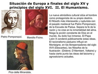 Situación de Europa a finales del siglo XV y
       principios del siglo XVI. II. El Humanismo.

                                          La nueva atmósfera cultural sitúa al hombre
                                          como protagonista de su propio destino.
                                          El filósofo más interesante y rupturista con
                                          el pasado medieval fue Pietro Pomponazzi,
                                          de la Escuela de Padua. Separa la fe de la
                                          razón y no cree en la inmortalidad del alma.
                                          Niega la acción constante de Dios en el
Pietro Pomponazzi.                        mundo. Su éxito fue inmenso. El Papa
                       Marsilio Ficino.
                                          León X condenó públicamente estas ideas.
                                          El racionalismo paduano influyó en
                                          Montaigne, en los librepensadores del siglo
                                          XVII (Descartes), los filósofos de la
                                          Ilustración (Diderot, D’Alembert, Voltaire) y
                                          hasta cierto punto las ideas del laicismo y
                                          agnosticismo actuales.




      Pico della Mirandola.
 