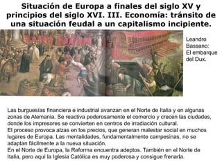 Situación de Europa a finales del siglo XV y
principios del siglo XVI. III. Economía: tránsito de
 una situación feudal a un capitalismo incipiente.
                                                                      Leandro
                                                                      Bassano:
                                                                      El embarque
                                                                      del Dux.




Las burguesías financiera e industrial avanzan en el Norte de Italia y en algunas
zonas de Alemania. Se reactiva poderosamente el comercio y crecen las ciudades,
donde los impresores se convierten en centros de irradiación cultural.
El proceso provoca alzas en los precios, que generan malestar social en muchos
lugares de Europa. Las mentalidades, fundamentalmente campesinas, no se
adaptan fácilmente a la nueva situación.
En el Norte de Europa, la Reforma encuentra adeptos. También en el Norte de
Italia, pero aquí la Iglesia Católica es muy poderosa y consigue frenarla.
 