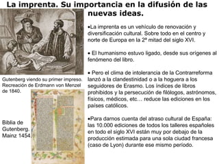 La imprenta. Su importancia en la difusión de las
                    nuevas ideas.
                                    La imprenta es un vehículo de renovación y
                                   diversificación cultural. Sobre todo en el centro y
                                   norte de Europa en la 2ª mitad del siglo XVI.

                                     El humanismo estuvo ligado, desde sus orígenes al
                                   fenómeno del libro.

                                      Pero el clima de intolerancia de la Contrarreforma
Gutenberg viendo su primer impreso. lanzó a la clandestinidad o a la hoguera a los
Recreación de Erdmann von Menzel seguidores de Erasmo. Los índices de libros
de 1840.                            prohibidos y la persecución de filólogos, astrónomos,
                                    físicos, médicos, etc… reduce las ediciones en los
                                    países católicos.

                                    Para darnos cuenta del atraso cultural de España:
Biblia de                          las 10.000 ediciones de todos los talleres españoles
Gutenberg.                         en todo el siglo XVI están muy por debajo de la
Mainz 1454.                        producción estimada para una sola ciudad francesa
                                   (caso de Lyon) durante ese mismo período.
 