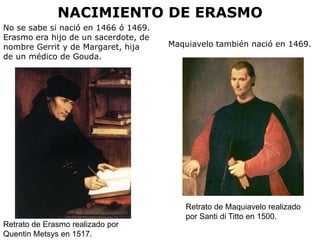 NACIMIENTO DE ERASMO
No se sabe si nació en 1466 ó 1469.
Erasmo era hijo de un sacerdote, de
nombre Gerrit y de Margaret, hija     Maquiavelo también nació en 1469.
de un médico de Gouda.




                                          Retrato de Maquiavelo realizado
                                          por Santi di Titto en 1500.
Retrato de Erasmo realizado por
Quentin Metsys en 1517.
 