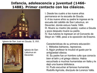 Infancia, adolescencia y juventud (1466-
         1488). Primer contacto con los clásicos.
                                        I. Desde los cuatro a los nueve años
                                        permanece en la escuela de Gouda.
                                        II. A los nueve años su padre le ingresa en la
                                        escuela del cabildo de San Lebuinus, en
                                        Deventer, donde estuvo hasta 1484.
                                        III. Muere su madre (de peste), vuelve a Gouda
                                        y poco después muere su padre.
                                        IV. Sus tutores le ingresan en el Convento de
                                        Steyn en 1488, pese a la oposición de Erasmo.
Iglesia de San Juan en Gouda. S. XVI.
                                         Características de su primera educación:
                                         I. Métodos bárbaros, represivos.
                      Iglesia de San     II. Algún profesor le inculcó el gusto por la
                      Lebuinus en        antigüedad clásica.
                      Deventer.          III. Su padre fue un hombre culto que conocía
                                         bien el latín y el griego clásico. Había
                                         escuchado a muchos humanistas en Italia y le
                                         dejó una buena biblioteca.
                                         IV. Pudo escuchar al famoso humanista
                                         Rodolfo Agrícola, discípulo de Lorenzo Valla.
 
