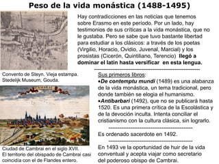 Peso de la vida monástica (1488-1495)
                                    Hay contradicciones en las noticias que tenemos
                                    sobre Erasmo en este período. Por un lado, hay
                                    testimonios de sus críticas a la vida monástica, que no
                                    le gustaba. Pero se sabe que tuvo bastante libertad
                                    para estudiar a los clásicos: a través de los poetas
                                    (Virgilio, Horacio, Ovidio, Juvenal, Marcial) y los
                                    prosistas (Cicerón, Quintiliano, Terencio) llegó a
                                    dominar el latín hasta versificar en esta lengua.
                                             ----------------------------------------------------------
Convento de Steyn. Vieja estampa.              Sus primeros libros:
Stedelijk Museum, Gouda.                        De contemptu mundi (1489) es una alabanza
                                               de la vida monástica, un tema tradicional, pero
                                               donde también se elogia el humanismo.
                                                Antibarbari (1492), que no se publicará hasta
                                               1520. Es una primera crítica de la Escolástica y
                                               de la devoción inculta. Intenta conciliar el
                                               cristianismo con la cultura clásica, sin lograrlo.
                                                     ----------------------------------------------
                                               Es ordenado sacerdote en 1492.
                                                     ----------------------------------------------
Ciudad de Cambrai en el siglo XVII.            En 1493 ve la oportunidad de huir de la vida
El territorio del obispado de Cambrai casi conventual y acepta viajar como secretario
coincidía con el de Flandes entero.            del poderoso obispo de Cambrai.
 