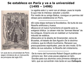 Se establece en París y va a la universidad
                     (1495 – 1498)
                                   Le agobia este ir y venir con el obispo, pues le impide
                                   lo que más le interesa: estudiar y escribir.
                                   Por medio de su amigo Battus, consigue un permiso del
                                   obispo para establecerse en París.
                                             ------------------------------------------
                                     En esta etapa rechaza la Escolástica. Se burla de esa
                                   filosofía artificiosa y hueca.
                                     Busca en el nuevo humanismo el soporte para su
                                   exégesis bíblica. Le atraen más las “bonnae litterae” de
                                   los antiguos. Erasmo era en realidad un humanista
                                   imbuido de estética.
                                     Descubre en la abadía de Groenendal, cerca de
                                   Bruselas, el tratado de San Agustín De la doctrina
                                   cristiana, que le influirá muchísimo. Renacen sus
                                   preocupaciones espirituales, pero de otro modo. El fin
                                   último de sus estudios: la filosofía del cristianismo.
                                            --------------------------------------------
Un aula de la universidad de París De la mano del humanista Robert Gaguin publica por
según miniatura de un manuscrito
                                    primera vez. Son unas pocas páginas en latín.
de principios del siglo XVI.
                                    Escribe para sus alumnos unos primeros diálogos en
                                    latín, que se convertirán más tarde en sus Colloquia.
 