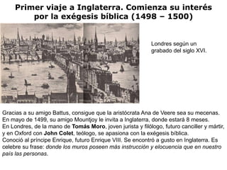 Primer viaje a Inglaterra. Comienza su interés
         por la exégesis bíblica (1498 – 1500)


                                                            Londres según un
                                                            grabado del siglo XVI.




Gracias a su amigo Battus, consigue que la aristócrata Ana de Veere sea su mecenas.
En mayo de 1499, su amigo Mountjoy le invita a Inglaterra, donde estará 8 meses.
En Londres, de la mano de Tomás Moro, joven jurista y filólogo, futuro canciller y mártir,
y en Oxford con John Colet, teólogo, se apasiona con la exégesis bíblica.
Conoció al príncipe Enrique, futuro Enrique VIII. Se encontró a gusto en Inglaterra. Es
celebre su frase: donde los muros poseen más instrucción y elocuencia que en nuestro
país las personas.
 