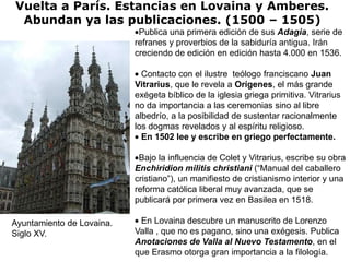 Vuelta a París. Estancias en Lovaina y Amberes.
 Abundan ya las publicaciones. (1500 – 1505)
                            Publica una primera edición de sus Adagia, serie de
                           refranes y proverbios de la sabiduría antigua. Irán
                           creciendo de edición en edición hasta 4.000 en 1536.

                             Contacto con el ilustre teólogo franciscano Juan
                           Vitrarius, que le revela a Orígenes, el más grande
                           exégeta bíblico de la iglesia griega primitiva. Vitrarius
                           no da importancia a las ceremonias sino al libre
                           albedrío, a la posibilidad de sustentar racionalmente
                           los dogmas revelados y al espíritu religioso.
                             En 1502 lee y escribe en griego perfectamente.

                            Bajo la influencia de Colet y Vitrarius, escribe su obra
                           Enchiridion militis christiani (“Manual del caballero
                           cristiano”), un manifiesto de cristianismo interior y una
                           reforma católica liberal muy avanzada, que se
                           publicará por primera vez en Basilea en 1518.

Ayuntamiento de Lovaina.    En Lovaina descubre un manuscrito de Lorenzo
Siglo XV.                  Valla , que no es pagano, sino una exégesis. Publica
                           Anotaciones de Valla al Nuevo Testamento, en el
                           que Erasmo otorga gran importancia a la filología.
 
