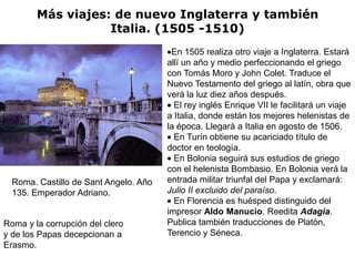 Más viajes: de nuevo Inglaterra y también
                   Italia. (1505 -1510)
                                        En 1505 realiza otro viaje a Inglaterra. Estará
                                       allí un año y medio perfeccionando el griego
                                       con Tomás Moro y John Colet. Traduce el
                                       Nuevo Testamento del griego al latín, obra que
                                       verá la luz diez años después.
                                         El rey inglés Enrique VII le facilitará un viaje
                                       a Italia, donde están los mejores helenistas de
                                       la época. Llegará a Italia en agosto de 1506.
                                         En Turín obtiene su acariciado título de
                                       doctor en teología.
                                         En Bolonia seguirá sus estudios de griego
                                       con el helenista Bombasio. En Bolonia verá la
  Roma. Castillo de Sant Angelo. Año   entrada militar triunfal del Papa y exclamará:
  135. Emperador Adriano.              Julio II excluido del paraíso.
                                         En Florencia es huésped distinguido del
                                       impresor Aldo Manucio. Reedita Adagia.
Roma y la corrupción del clero         Publica también traducciones de Platón,
y de los Papas decepcionan a           Terencio y Séneca.
Erasmo.
 