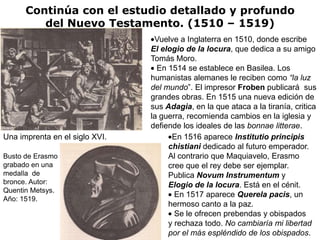 Continúa con el estudio detallado y profundo
         del Nuevo Testamento. (1510 – 1519)
                                 Vuelve a Inglaterra en 1510, donde escribe
                                El elogio de la locura, que dedica a su amigo
                                Tomás Moro.
                                  En 1514 se establece en Basilea. Los
                                humanistas alemanes le reciben como “la luz
                                del mundo”. El impresor Froben publicará sus
                                grandes obras. En 1515 una nueva edición de
                                sus Adagia, en la que ataca a la tiranía, critica
                                la guerra, recomienda cambios en la iglesia y
                                defiende los ideales de las bonnae litterae.
Una imprenta en el siglo XVI.         En 1516 aparece Institutio principis
                                     chistiani dedicado al futuro emperador.
Busto de Erasmo                      Al contrario que Maquiavelo, Erasmo
grabado en una                       cree que el rey debe ser ejemplar.
medalla de                           Publica Novum Instrumentum y
bronce. Autor:                       Elogio de la locura. Está en el cénit.
Quentin Metsys.
                                       En 1517 aparece Querela pacis, un
Año: 1519.
                                     hermoso canto a la paz.
                                       Se le ofrecen prebendas y obispados
                                     y rechaza todo. No cambiaría mi libertad
                                     por el más espléndido de los obispados.
 