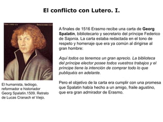 El conflicto con Lutero. I.


                               A finales de 1516 Erasmo recibe una carta de Georg
                               Spalatin, bibliotecario y secretario del príncipe Federico
                               de Sajonia. La carta estaba redactada en el tono de
                               respeto y homenaje que era ya común al dirigirse al
                               gran hombre:

                               Aquí todos os tenemos un gran aprecio. La biblioteca
                               del príncipe elector posee todos vuestros trabajos y el
                               príncipe tiene la intención de comprar todo lo que
                               publiquéis en adelante.

El humanista, teólogo,         Pero el objetivo de la carta era cumplir con una promesa
reformador e historiador       que Spalatin había hecho a un amigo, fraile agustino,
Georg Spalatin.1509. Retrato   que era gran admirador de Erasmo.
de Lucas Cranach el Viejo.
 