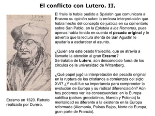 El conflicto con Lutero. II.
                          El fraile le había pedido a Spalatin que comunicara a
                          Erasmo su opinión sobre la errónea interpretación que
                          había hecho del concepto de justicia en su comentario
                          sobre San Pablo, en la Epístola a los Romanos, pues
                          apenas había tenido en cuenta el pecado original y le
                          advertía que la lectura atenta de San Agustín le
                          ayudaría a esclarecer el asunto.

                          ¿Quién era este osado frailecillo, que se atrevía a
                          llamarle la atención al gran Erasmo?
                          Se trataba de Lutero, aún desconocido fuera de los
                          círculos de la universidad de Wittenberg.

                          ¿Qué papel jugó la interpretación del pecado original
                          en la ruptura de los cristianos a comienzos del siglo
                          XVI? ¿Y cuál fue su importancia para comprender la
                          evolución de Europa y su radical diferenciación? Aún
                          hoy podemos ver las consecuencias: en la Europa
                          católica (países grecolatinos, Irlanda y Polonia) la
Erasmo en 1520. Retrato
                          mentalidad es diferente a la existente en la Europa
realizado por Durero.
                          reformada (Alemania, Países Bajos, Norte de Europa,
                          gran parte de Francia).
 