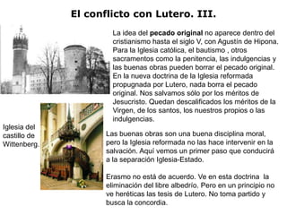 El conflicto con Lutero. III.
                       La idea del pecado original no aparece dentro del
                       cristianismo hasta el siglo V, con Agustín de Hipona.
                       Para la Iglesia católica, el bautismo , otros
                       sacramentos como la penitencia, las indulgencias y
                       las buenas obras pueden borrar el pecado original.
                       En la nueva doctrina de la Iglesia reformada
                       propugnada por Lutero, nada borra el pecado
                       original. Nos salvamos sólo por los méritos de
                       Jesucristo. Quedan descalificados los méritos de la
                       Virgen, de los santos, los nuestros propios o las
                       indulgencias.
Iglesia del
castillo de          Las buenas obras son una buena disciplina moral,
Wittenberg.          pero la Iglesia reformada no las hace intervenir en la
                     salvación. Aquí vemos un primer paso que conducirá
                     a la separación Iglesia-Estado.

                     Erasmo no está de acuerdo. Ve en esta doctrina la
                     eliminación del libre albedrío. Pero en un principio no
                     ve heréticas las tesis de Lutero. No toma partido y
                     busca la concordia.
 