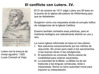 El conflicto con Lutero. IV.
                           El 31 de octubre de 1517 colgó Lutero sus 95 tesis en
                           la puerta de la iglesia del palacio de Wittemberg para
                           que se debatiesen.

                           Surgieron como una respuesta airada al corrupto tráfico
                           de indulgencias de la Iglesia Católica.

                           Erasmo también combatía esas prácticas, pero el
                           trasfondo teológico era radicalmente distinto en uno y
                           otro.

                           La nueva Iglesia reformada se basa en tres pilares:
                           I. Nos salvamos exclusivamente por los méritos de
                                Jesucristo. No sirven para nada ni los sacramentos,
Lutero con la tonsura de        ni las buenas obras ni las indulgencias.
monje agustino. 1520.      II. El sacerdocio es universal. Roma carece de
Lucas Cranach el Viejo.         credibilidad para ordenar sacerdotes.
                           III. La autoridad de la Biblia. La Biblia ha de ser
                                traducida a las lenguas vernáculas, leída e
                                interpretada. Roma no tiene autoridad moral para
                                imponer su interpretación.
 